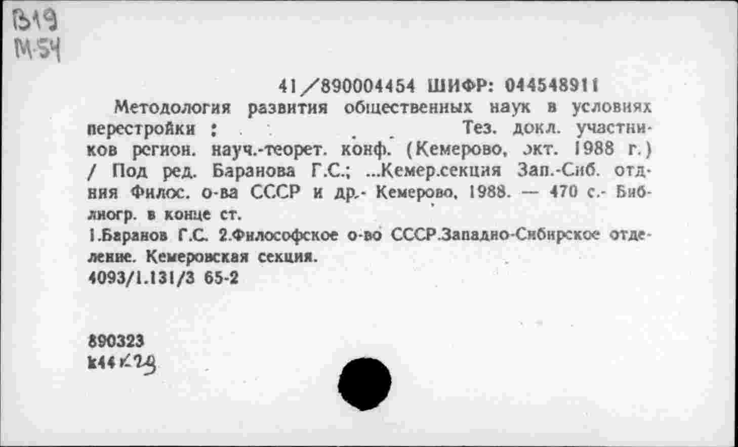 ﻿М5Ч
41/890004454 ШИФР: 0445489П
Методология развития общественных наук в условиях перестройки ;	.	. Тез. докл. участни-
ков регион, науч.-теорет. конф. (Кемерово, окт. 1988 г.) / Под ред. Баранова Г.С.; ...Кемер.секция Зап.-Сиб. отд-ния Филос. о-ва СССР и др.- Кемерово, 1988. — 470 с.- Биб-лногр. в конце ст.
1.Баранов Г.С. 2.Философское о-во СССР.Западно-Сибирское отделение. Кемеровская секция.
4093/1.131/3 65-2
890323
к44КТ5